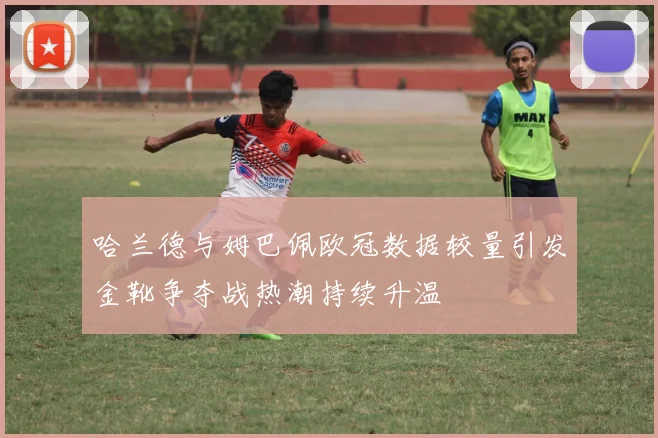 哈兰德与姆巴佩欧冠数据较量引发金靴争夺战热潮持续升温